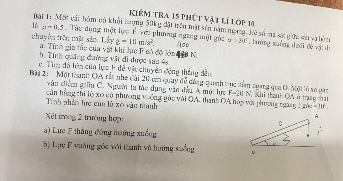 kiẻm tra 15 phút vật lí lớp 10
Bài 1: Một cái hòm có khối lượng 50kg đặt trên mặt sàn nằm ngang. Hệ số ma sát giữa sàn và hòm
là mu =0,5. Tác dụng một lực F với phương ngang một góc
chuyền trên mặt sàn. Lấy g=10m/s^2. alpha =30° , hướng xuống dưới đề vật di
a. Tính gia tốc của vật khi lực F có độ lớn N.
b. Tính quãng đường vật đi được sau 4s.
c. Tìm độ lớn của lực F để vật chuyển động thắng đều.
Bài 2: Một thanh OA rất nhẹ dài 20 cm quay dễ dàng quanh trục nằm ngang qua O. Một lò xo gắn
vào điểm giữa C. Người ta tác dụng vào đầu A một lực F=20N. Khi thanh OA ở trạng thái
cân bằng thì lò xo có phương vuông góc với OA, thanh OA hợp với phương ngang 1 góc =30^0.
Tính phản lực của lò xo vào thanh
Xét trong 2 trường hợp:
a) Lực F thẳng đứng hướng xuống
b) Lực F vuông góc với thanh và hướng xuống