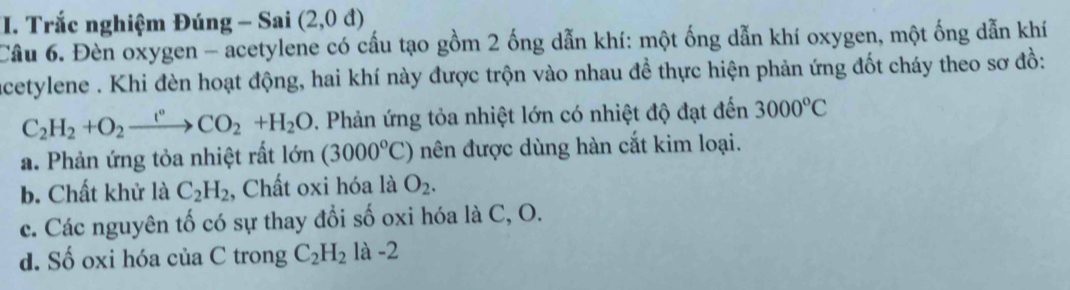 Trắc nghiệm Đúng - Sai (2,0d)
Câu 6. Đèn oxygen - acetylene có cấu tạo gồm 2 ống dẫn khí: một ống dẫn khí oxygen, một ống dẫn khí
acetylene . Khi đèn hoạt động, hai khí này được trộn vào nhau đề thực hiện phản ứng đốt cháy theo sơ đồ:
C_2H_2+O_2xrightarrow t°CO_2+H_2O. Phản ứng tỏa nhiệt lớn có nhiệt độ đạt đến 3000°C
a. Phản ứng tỏa nhiệt rất lớn n (3000°C) nên được dùng hàn cắt kim loại.
b. Chất khử là C_2H_2 , Chất oxi hóa là O_2.
c. Các nguyên tố có sự thay đổi số oxi hóa là C, O.
d. Số oxi hóa của C trong C_2H_2 là -2