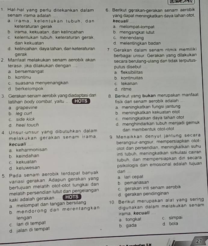 Hal-hal yang perlu ditekankan dalam 6. Berikut gerakan-gerakan senam aerobik
senam irama adalah yang dapat meningkatkan daya tahan otot.
a irama,kelentukan tubuh, dan kecuali
keteraturan gerak a melompat-lompat
b  irama, kekuatan, dan kelincahan b mengangkat lutut
c. kelentukan tubuh, keteraturan gerak. c. menendang
dan kekuatan dmelentingkan badan
d. kelincahan, daya tahan, dan keteraturan 7 Gerakan dalam senam ritmik memiliki
gerak berbagai unsur. Gerakan yang dilakukan
2 Manfaat melakukan senam aerobik akan secara berulang-ulang dan tidak terputus-
terasa, jika dilakukan dengan “ putus disebut
a bersemangal a fleksibilitas
b kontinu bkontinuitas. suasana menyenangkan c tekanan
d berkelompok d. ritme
3. Gerakan senam aerobik yang diadaptasi dan 8. Berikut yang bukan merupakan manfaat
latihan body combat, yaitu... .. HOTS fisik dari senam aerobik adalah
a grapevine a meningkatkan fungsi jantung
b leg curl b meningkatkan kekuatan otot
c side kick c. meningkatkan daya tahan otot
d heel touch d. menghindarkan tubuh menjadi gemuk
4. Unsur-unsur yang dibutuhkan dalam dan membentuk otot-otot
melakukan gerakan senam irama. 9. Menaikkan denyut jantung secara
kecuali berangsur-angsur, mempersiapkan otot-
a keharmonisan otot dan persendian, meningkatkan suhu
b keindahan inti tubuh, meningkalkan sirkulasi cairan
c kekuatan tubuh, dan mempersiapkan din secara
d keluwesan psikologis dan emosional adaiah tujuan
5. Pada senam aerobik terdapat banyak dan
variasi gerakan. Adapun gerakan yang a lari cepat
bertujuan melatih otot-otot tungkai dan b pemanasan
melatih persendian lutut dan pergelangan cgerakan inti senam aerobik
kaki adalah gerakan HOTS d gerakan pendinginan
a melompat dan tangan bersilang 10. Berikut merupakan alal yang sering
b. mendorong dan merentangkan digunakan dalam melakukan senam 
lengan irama, kecuali
c lan di tempat a tongkat c. simpa
d. jalan di tempat b gada d bola
27