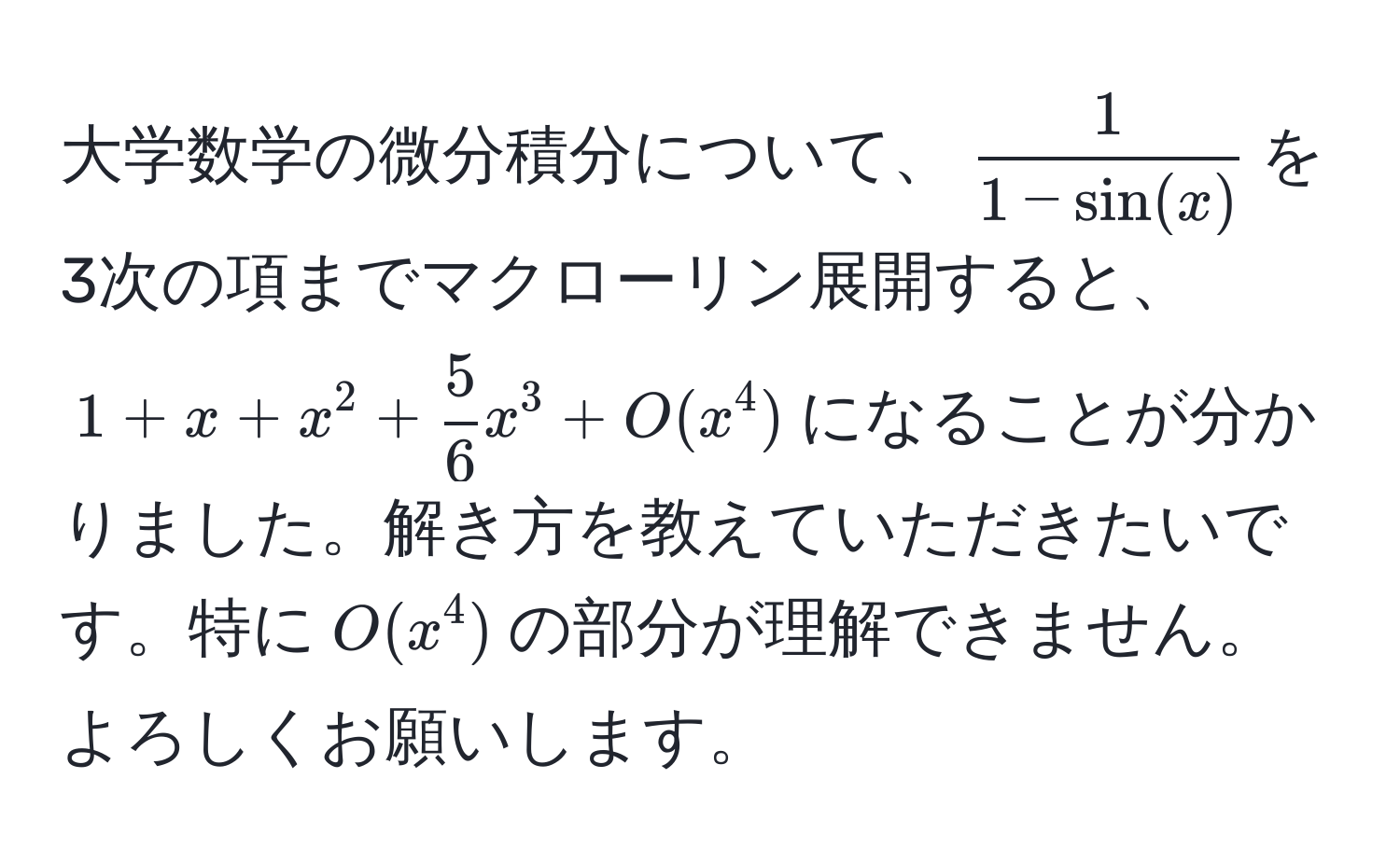 大学数学の微分積分について、$ 1/1 - sin(x) $を3次の項までマクローリン展開すると、$1 + x + x^(2 + frac5)6 x^3 + O(x^4)$になることが分かりました。解き方を教えていただきたいです。特に$O(x^4)$の部分が理解できません。よろしくお願いします。