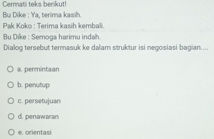 Cermati teks berikut!
Bu Dike : Ya, terima kasih.
Pak Koko : Terima kasih kembali.
Bu Dike : Semoga harimu indah.
Dialog tersebut termasuk ke dalam struktur isi negosiasi bagian....
a. permintaan
b. penutup
c. persetujuan
d. penawaran
e. orientasi