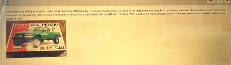 Linda's favorite hobby is to make model sized replicas of different cars. Her models run true to a 1:20 scale of the original size (meaning if you multiply any dimension of the model car by 20, it will be the
exact size of the real car). The median length of all her model cars is (7 inches) with an IQR of (1.7 inches). What would be the median length and IQR for the real versions if you multipled sack modefs
length by 20?