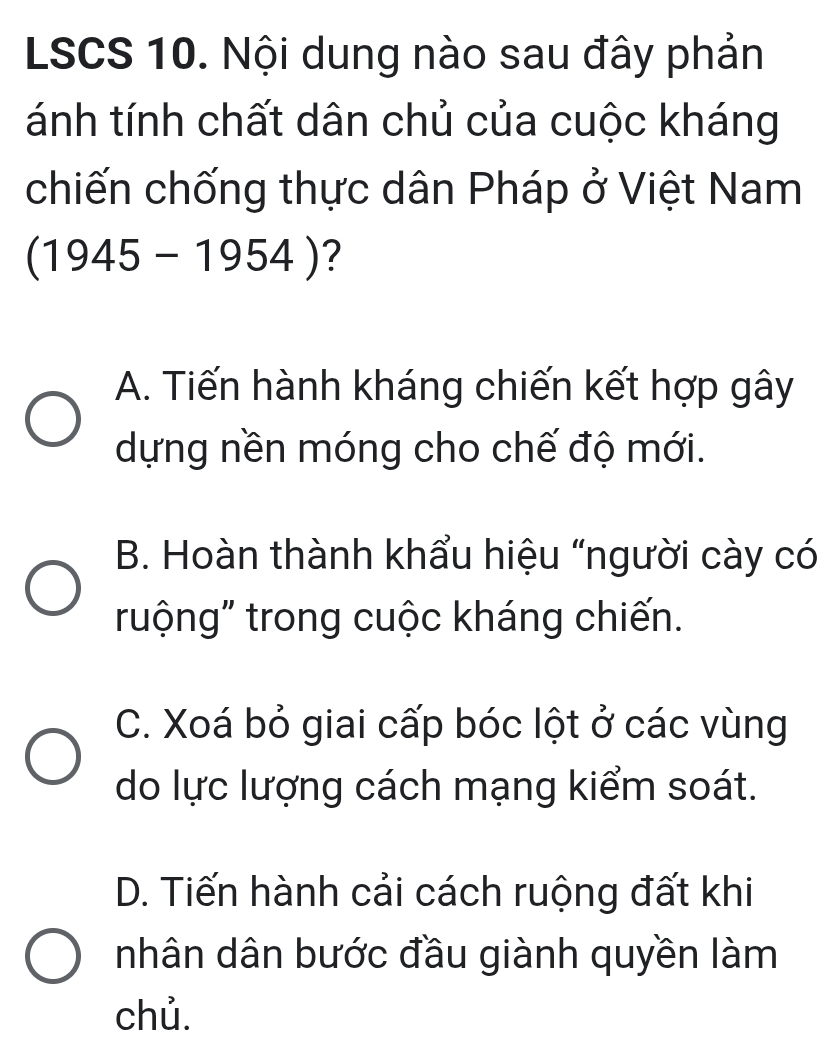 LSCS 10. Nội dung nào sau đây phản
tánh tính chất dân chủ của cuộc kháng
chiến chống thực dân Pháp ở Việt Nam
(1945-1954) ?
A. Tiến hành kháng chiến kết hợp gây
dựng nền móng cho chế độ mới.
B. Hoàn thành khẩu hiệu “người cày có
ruộng" trong cuộc kháng chiến.
C. Xoá bỏ giai cấp bóc lột ở các vùng
do lực lượng cách mạng kiểm soát.
D. Tiến hành cải cách ruộng đất khi
nhân dân bước đầu giành quyền làm
chủ.