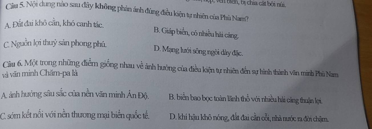 bi en, bị chia cặt bởi núi.
Câu 5. Nội dung nào sau đây không phản ánh đúng điều kiện tự nhiên của Phù Nam?
A. Đất đai khô cằn, khó canh tác.
B. Giáp biển, có nhiều hải cảng.
C. Nguồn lợi thuỷ sản phong phú.
D. Mạng lưới sông ngòi dày đặc.
Câu 6. Một trong những điểm giống nhau về ảnh hưởng của điều kiện tự nhiên đến sự hình thành văn minh Phù Nam
và văn minh Chăm-pa là
A. ảnh hưởng sâu sắc của nền văn minh Ấn Độ. B. biển bao bọc toàn lãnh thổ với nhiều hải cảng thuận lợi.
C. sóm kết nối với nền thương mại biển quốc tế. D. khí hậu khô nóng, đất đai cằn cỗi, nhà nước ra đời chậm.