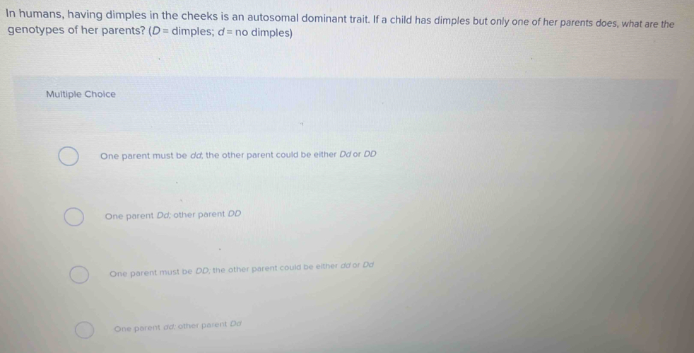 In humans, having dimples in the cheeks is an autosomal dominant trait. If a child has dimples but only one of her parents does, what are the
genotypes of her parents? (D= dimples; d= no dimples)
Multiple Choice
One parent must be dd; the other parent could be either Dd or DD
One parent Dd; other parent DD
One parent must be DD; the other parent could be either dd or Dd
One parent dd: other parent Dơ