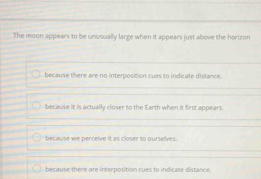 The moon appears to be unusually large when it appears just above the horizon
because there are no interposition cues to indicate distance.
because it is actually closer to the Earth when it first appears.
because we perceive it as closer to ourselves.
because there are interposition cues to indicate distance.