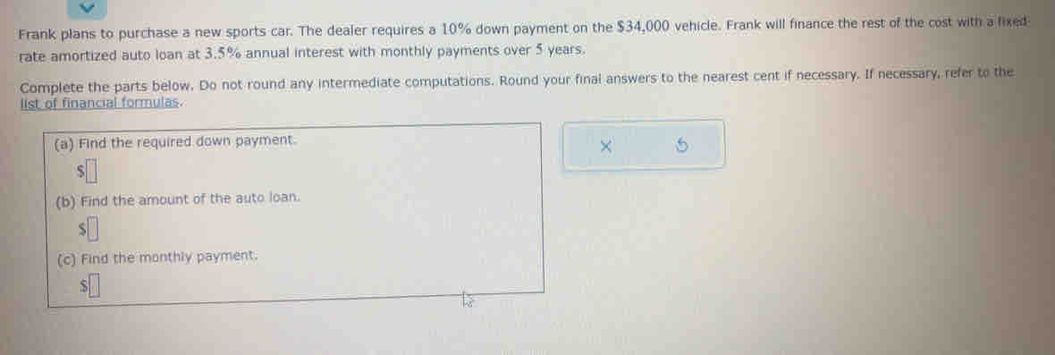 Frank plans to purchase a new sports car. The dealer requires a 10% down payment on the $34,000 vehicle. Frank will finance the rest of the cost with a fixed 
rate amortized auto loan at 3.5% annual interest with monthly payments over 5 years. 
Complete the parts below. Do not round any intermediate computations. Round your final answers to the nearest cent if necessary. If necessary, refer to the 
list of financial formulas. 
(a) Find the required down payment. 
× 5 
ς 
(b) Find the amount of the auto loan. 
S 
(c) Find the monthly payment.