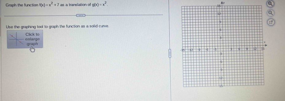 Graph the function f(x)=x^2+7 as a translation of g(x)=x^2. Ay
Q
Q
Use the graphing tool to graph the function as a solid curve.
Click to
enlarge
graph