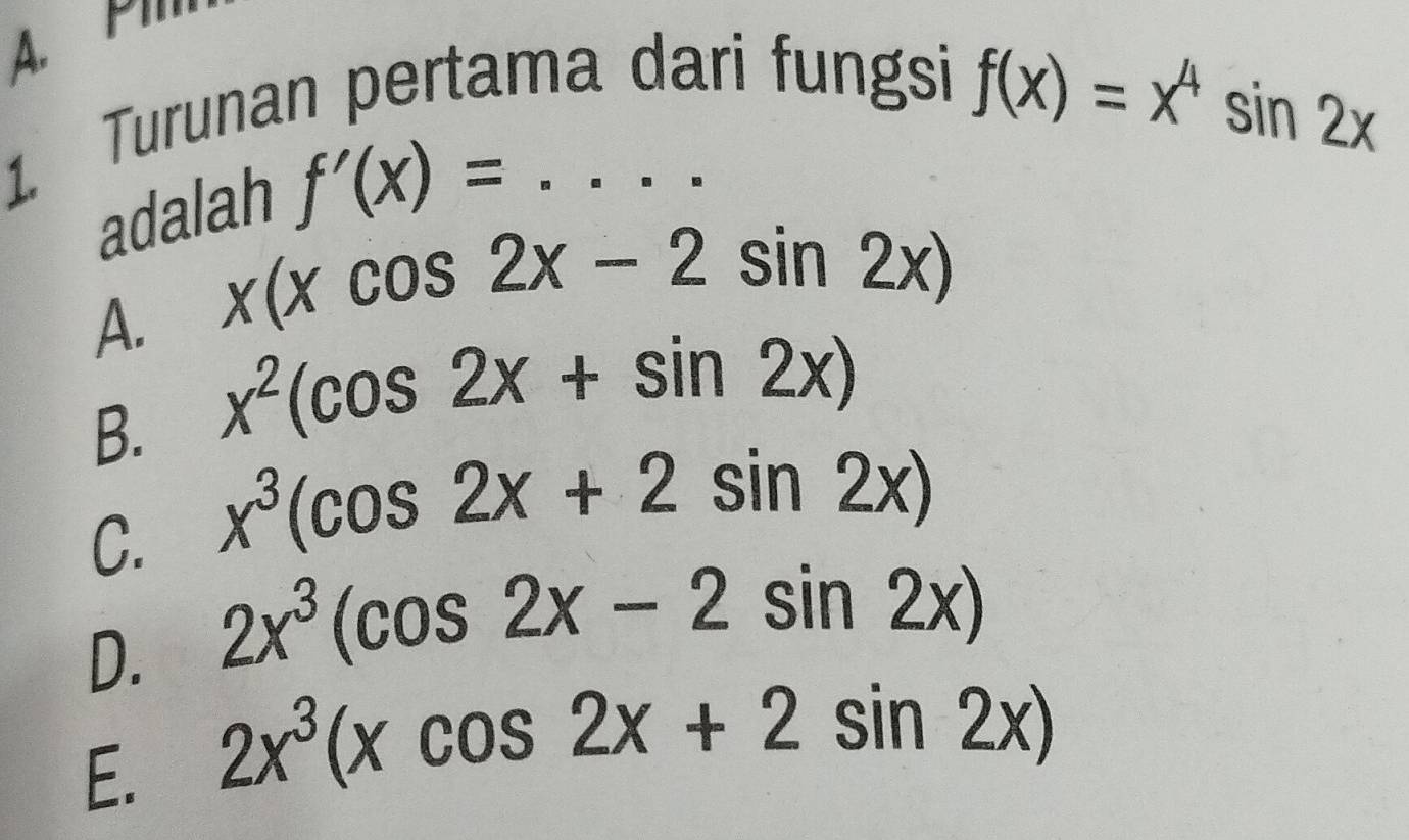 P
1. Turunan pertama dari fungsi
f(x)=x^4sin 2x
adalah f'(x)= :.....
A. x(xcos 2x-2sin 2x)
B. x^2(cos 2x+sin 2x)
C. x^3(cos 2x+2sin 2x)
D. 2x^3(cos 2x-2sin 2x)
E. 2x^3(xcos 2x+2sin 2x)