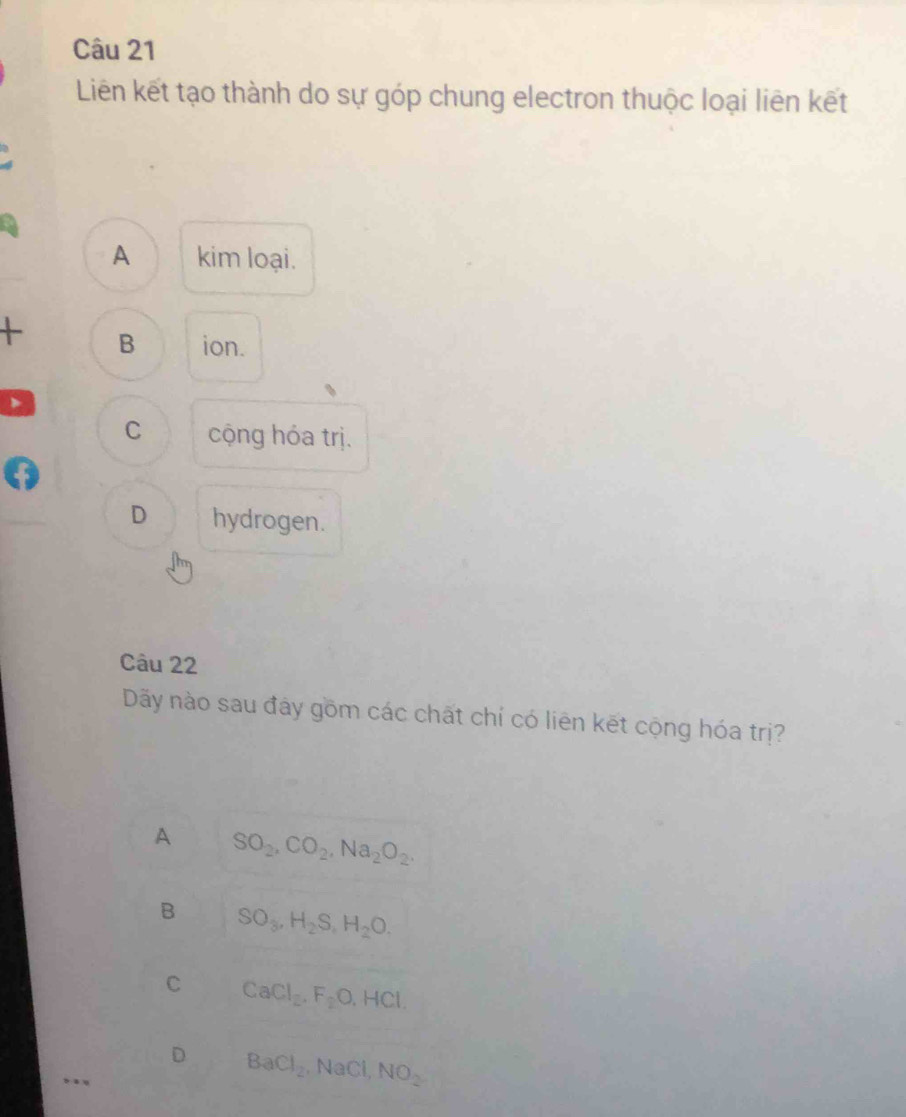Liên kết tạo thành do sự góp chung electron thuộc loại liên kết
A kim loại.
+ B ion.
C cộng hóa trị.
D hydrogen.
Câu 22
Dãy nào sau đây gồm các chất chí có liên kết cộng hóa trị?
A SO_2, CO_2, Na_2O_2.
B SO_3, H_2S, H_2O.
C CaCl_2. F_2O. HCl
D BaCl_2. NaCl, NO_2
….