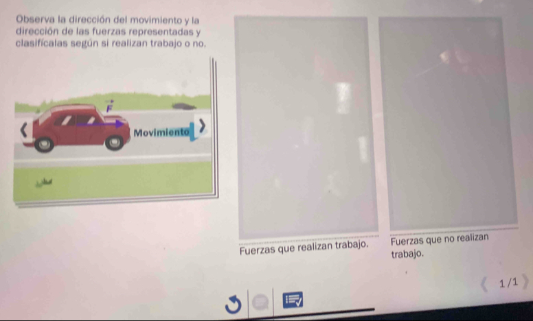 Observa la dirección del movimiento y la 
dirección de las fuerzas representadas y 
clasifícalas según si realizan trabajo o no. 
Movimiento 

Fuerzas que realizan trabajo. Fuerzas que no realizan 
trabajo. 
1 /1