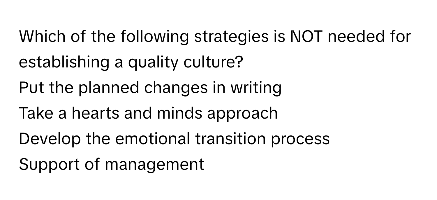 Which of the following strategies is NOT needed for establishing a quality culture? 
Put the planned changes in writing 
Take a hearts and minds approach 
Develop the emotional transition process 
Support of management