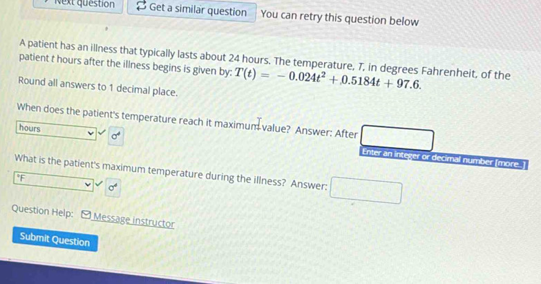 Next question Get a similar question You can retry this question below 
A patient has an illness that typically lasts about 24 hours. The temperature, 7, in degrees Fahrenheit, of the 
patient t hours after the illness begins is given by: T(t)=-0.024t^2+0.5184t+97.6. 
Round all answers to 1 decimal place. 
When does the patient's temperature reach it maximum value? Answer: After 
hours sigma^4 Enter an integer or decimal number [more.] 
What is the patient's maximum temperature during the illness? Answer: □ □
°F
sigma^6
Question Help: [ Message instructor 
Submit Question