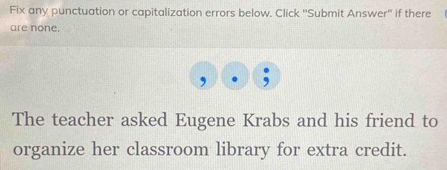 Fix any punctuation or capitalization errors below. Click ''Submit Answer'' if there 
are none. 
The teacher asked Eugene Krabs and his friend to 
organize her classroom library for extra credit.