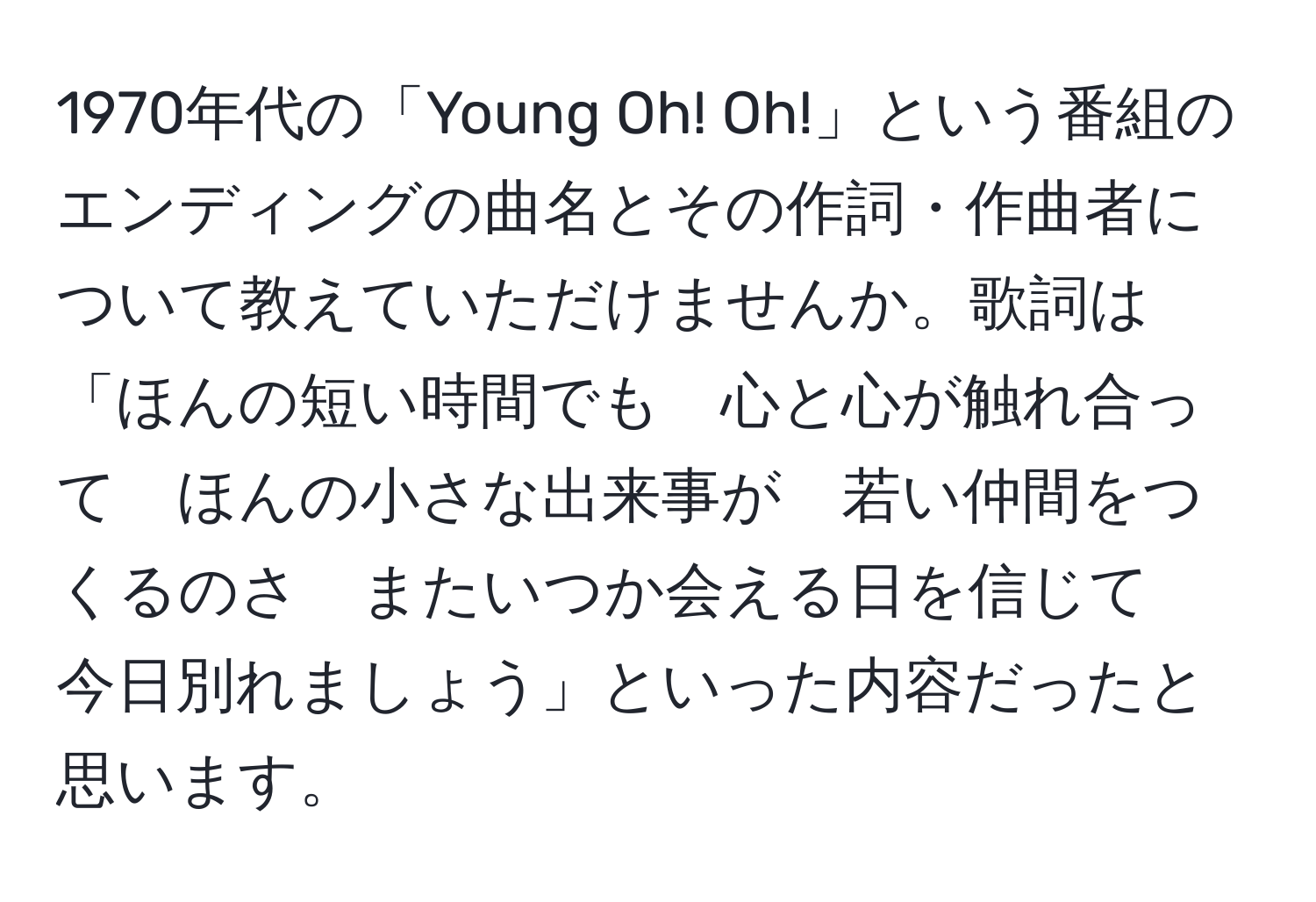 1970年代の「Young Oh! Oh!」という番組のエンディングの曲名とその作詞・作曲者について教えていただけませんか。歌詞は「ほんの短い時間でも　心と心が触れ合って　ほんの小さな出来事が　若い仲間をつくるのさ　またいつか会える日を信じて　今日別れましょう」といった内容だったと思います。