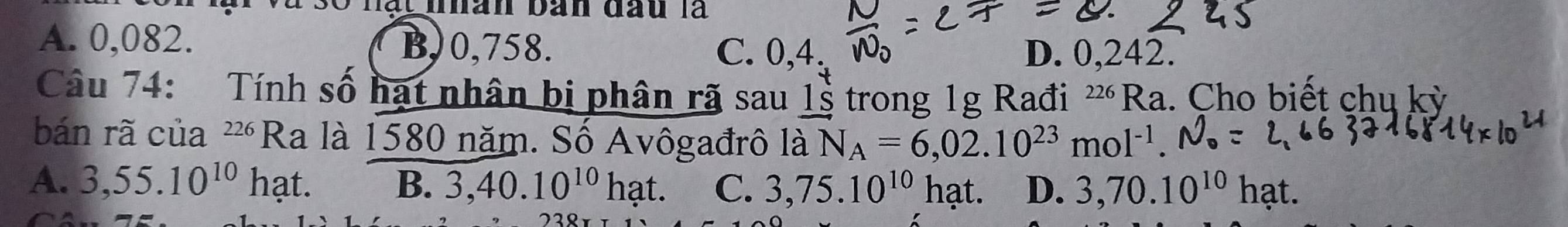 Hạt nhan bàn đau là
A. 0,082. B,) 0,758. C. 0,4. D. 0,242.
Câu 74: Tính số hạt nhân bị phân rã sau 1s trong 1g Rađi 226 2 Ra. Cho biết chu kỳ
bán rã của 226 Ra là 1580 năm. Số Avôgađrô là N_A=6,02.10^(23)mol^(-1).
A. 3,55.10^(10) hạt. B. 3,40.10^(10)hat. C. 3,75.10^(10)hat. D. 3,70.10^(10)hat.