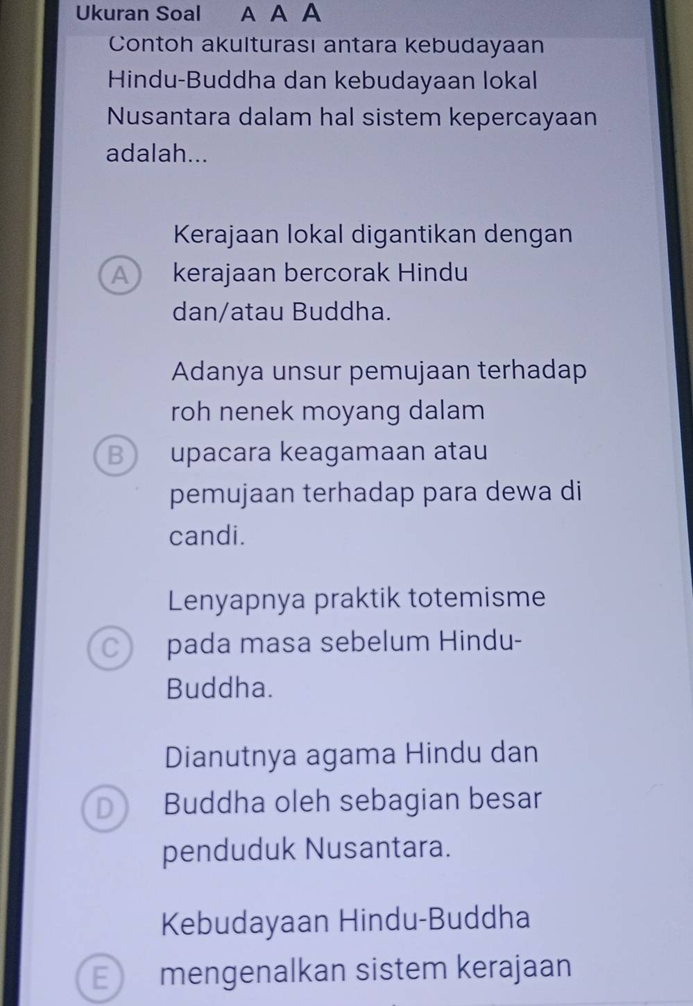 Ukuran Soal A A A
Contoh akulturası antara kebudayaan
Hindu-Buddha dan kebudayaan lokal
Nusantara dalam hal sistem kepercayaan
adalah...
Kerajaan lokal digantikan dengan
A kerajaan bercorak Hindu
dan/atau Buddha.
Adanya unsur pemujaan terhadap
roh nenek moyang dalam
B upacara keagamaan atau
pemujaan terhadap para dewa di
candi.
Lenyapnya praktik totemisme
C pada masa sebelum Hindu-
Buddha.
Dianutnya agama Hindu dan
D Buddha oleh sebagian besar
penduduk Nusantara.
Kebudayaan Hindu-Buddha
E mengenalkan sistem kerajaan