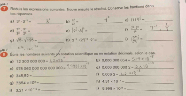 yo ! 
Réduis les expressions suivantes. Trouve ensuite le résultat. Conserve les fractions dans 
tes réponses. 
a) 3^3· 3^(-2)= _b)  4^5/4^2 = _ 
c) (11^2)^ 1/2 = _ 
d)  2^3/3^2 ·  3^4/2^5 = _ (2^(frac 1)2· 3)^3= _  7^2· 7^3/7^6 = _ 
e) 
f) 
g) sqrt(5)· sqrt(125)= _ h) 2^(-2)· (2^6)^-3· 2^7= _1 ( 5^4/7^6 )^ 1/2 = _ 
e 
Écris les nombres suivants en notation scientifique ou en notation décimale, selon le cas. 
a) 12300000000= _ b) 0,00000054= _ 
c) 9780600000000000= _ d) 0.000000002= _ 
e) 345.52= _ 
f) 0.0062= _ 
h) 
g) 7,654* 10^3= _ 4.31* 10^(-4)= _ 
i) 3.21* 10^(-12)= _ 
j) 8.999* 10^(15)= _