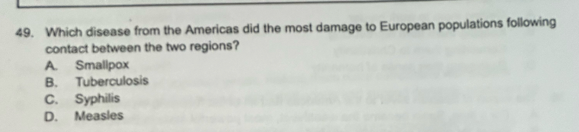 Which disease from the Americas did the most damage to European populations following
contact between the two regions?
A. Smallpox
B. Tuberculosis
C. Syphilis
D. Measles