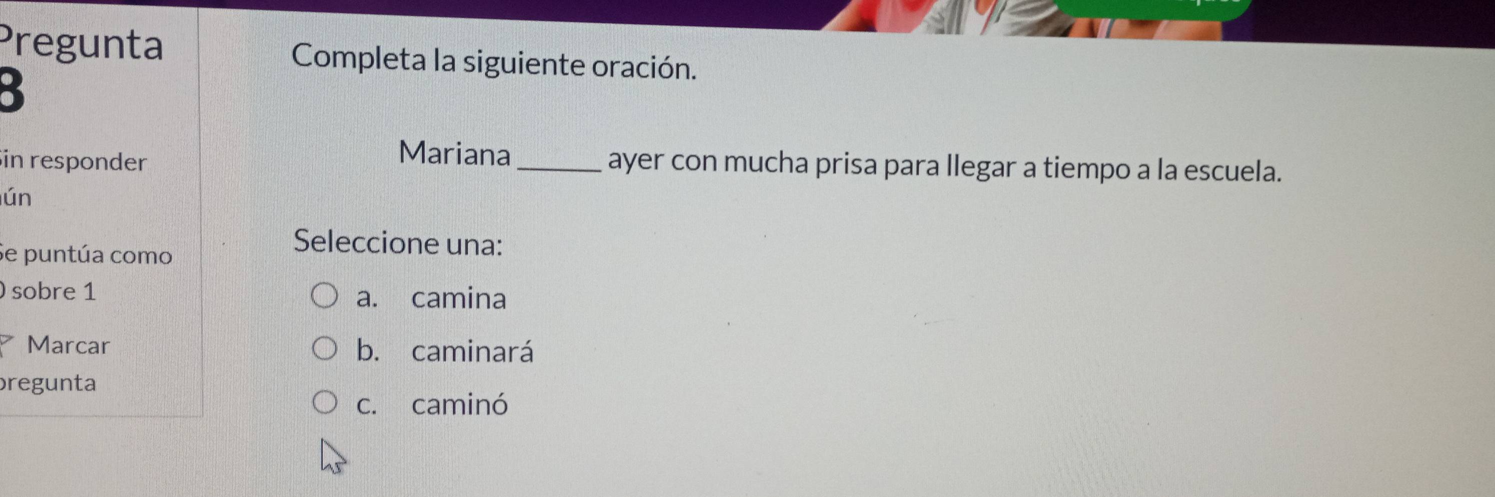 Pregunta Completa la siguiente oración.
in responder
Mariana_ ayer con mucha prisa para llegar a tiempo a la escuela.
ún
Se puntúa como
Seleccione una:
sobre 1 a. camina
Marcar b. caminará
pregunta
c. caminó