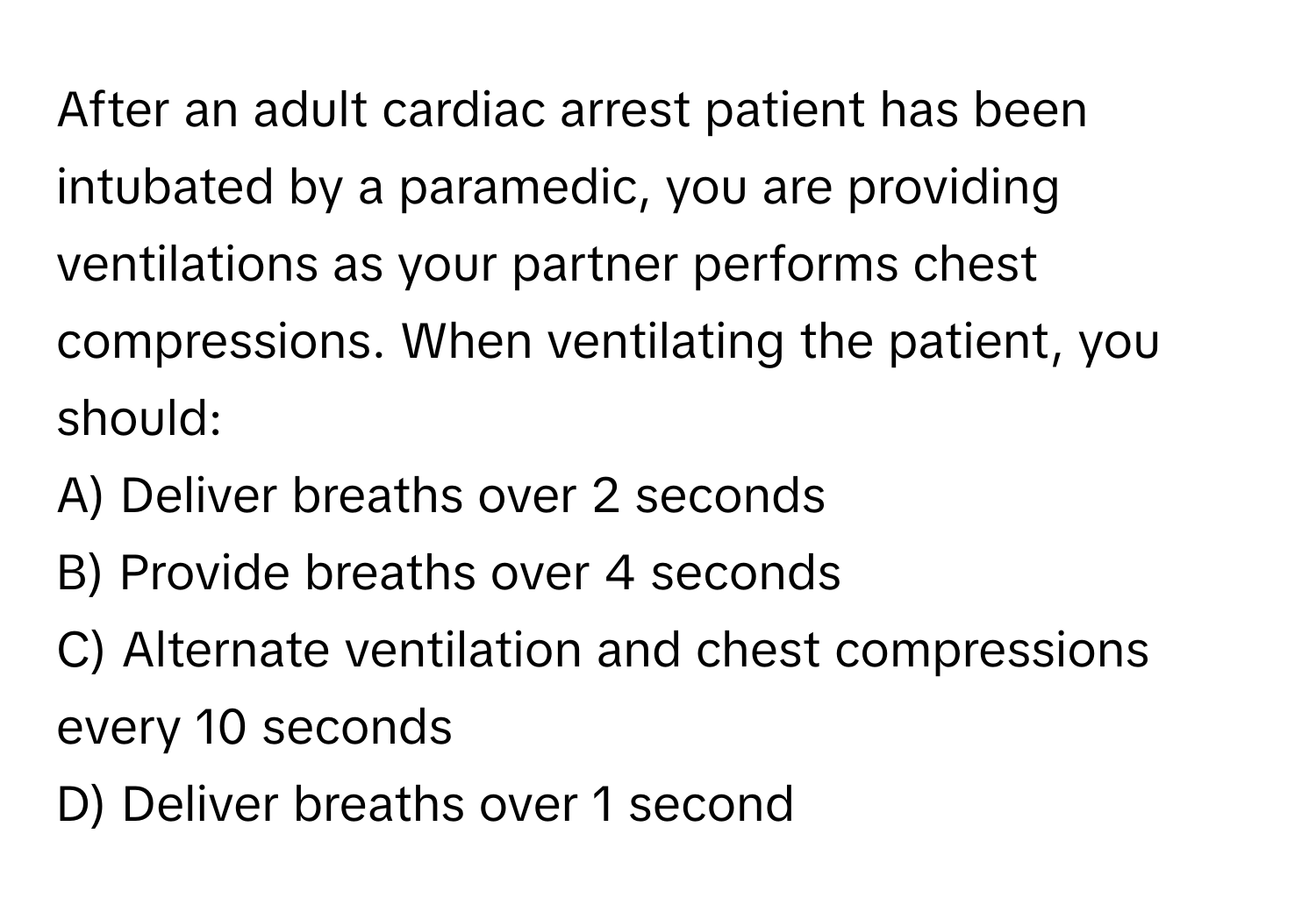 After an adult cardiac arrest patient has been intubated by a paramedic, you are providing ventilations as your partner performs chest compressions. When ventilating the patient, you should:

A) Deliver breaths over 2 seconds 
B) Provide breaths over 4 seconds 
C) Alternate ventilation and chest compressions every 10 seconds 
D) Deliver breaths over 1 second