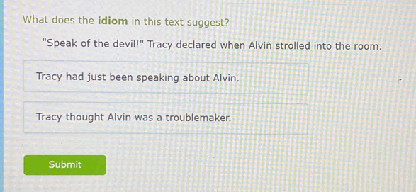 What does the idiom in this text suggest?
"Speak of the devil!" Tracy declared when Alvin strolled into the room.
Tracy had just been speaking about Alvin.
Tracy thought Alvin was a troublemaker.
Submit