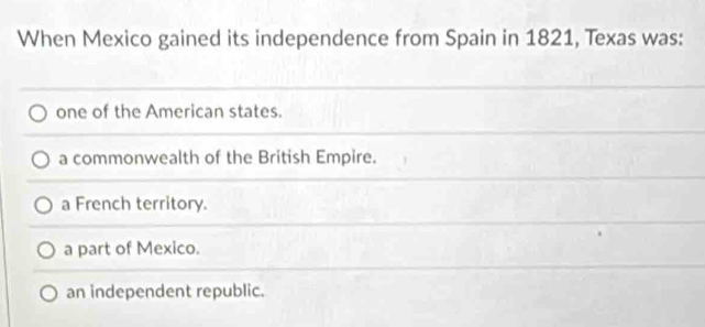 When Mexico gained its independence from Spain in 1821, Texas was:
one of the American states.
a commonwealth of the British Empire.
a French territory.
a part of Mexico.
an independent republic.