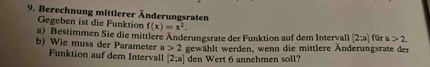 Berechnung mittlerer Änderungsraten 
Gegeben ist die Funktion f(x)=x^2. 
a) Bestimmen Sie die mittlere Änderungsrate der Funktion auf dem Intervall [2;a] für a>2. 
b) Wie muss der Parameter a>2 gewählt werden, wenn die mittlere Änderungsrate der 
Funktion auf dem Intervall [2;a] den Wert 6 annehmen soll?