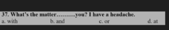 What’s the matter…….you? I have a headache.
a. with b. and c. or d. at