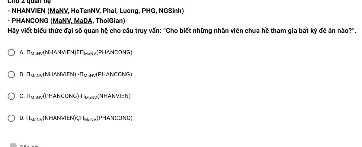 Cho 2 quan hệ
- NHANVIEN (MaNV, HoTenNV, Phai, Luong, PHG, NGSinh)
- PHANCONG (MaNV, MaDA, ThoiGian)
Hãy viết biểu thức đại số quan hệ cho câu truy vấn: “Cho biết những nhân viên chưa hề tham gia bất kỳ đề án nào?”.
A. T_MaNV(NHANVIEN)ET_MaNV(PHANCONG)
B. n_MaNV(NHANVIEN)-n_MaNV(PHANCONG)
C. n_MaNV(PHANCONG)-n_MaNV (NHANVIEN)
D. n_MaNV(NHANVIEN)CT_MaNV(PHANCONG)