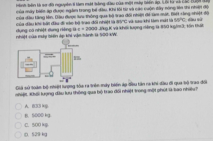 Hình bên là sơ đồ nguyên lí làm mát bãng đầu của một máy biến áp. Lỗi từ và các cuộn đay
của máy biến áp được ngâm trong bế đầu. Khi lối từ và các cuộn dây nóng lên thì nhiệt độ
của dầu tăng lên. Dầu được lưu thông qua bộ trao đối nhiệt để làm mát. Biết rãng nhiệt độ
của dầu khi bắt đầu đi vào bộ trao đối nhiệt là 85°C và sau khi làm mát là 55°C; đầu sử
dụng có nhiệt dung riêng là c=2000J/kg 1.K và khối lượng riêng là 850 kg/m3; tốn thất
nhiệt của máy biến áp khi vận hành là 500 kW.
Giả sử toàn bộ nhiệt lượng tỏa ra trên máy biến áp đều tản ra khi dầu đi qua bộ trao đối
nhiệt. Khối lượng dầu lưu thông qua bộ trao đối nhiệt trong một phút là bao nhiêu?
A. 833 kg.
B. 5000 kg.
C. 500 kg.
D. 529 kg