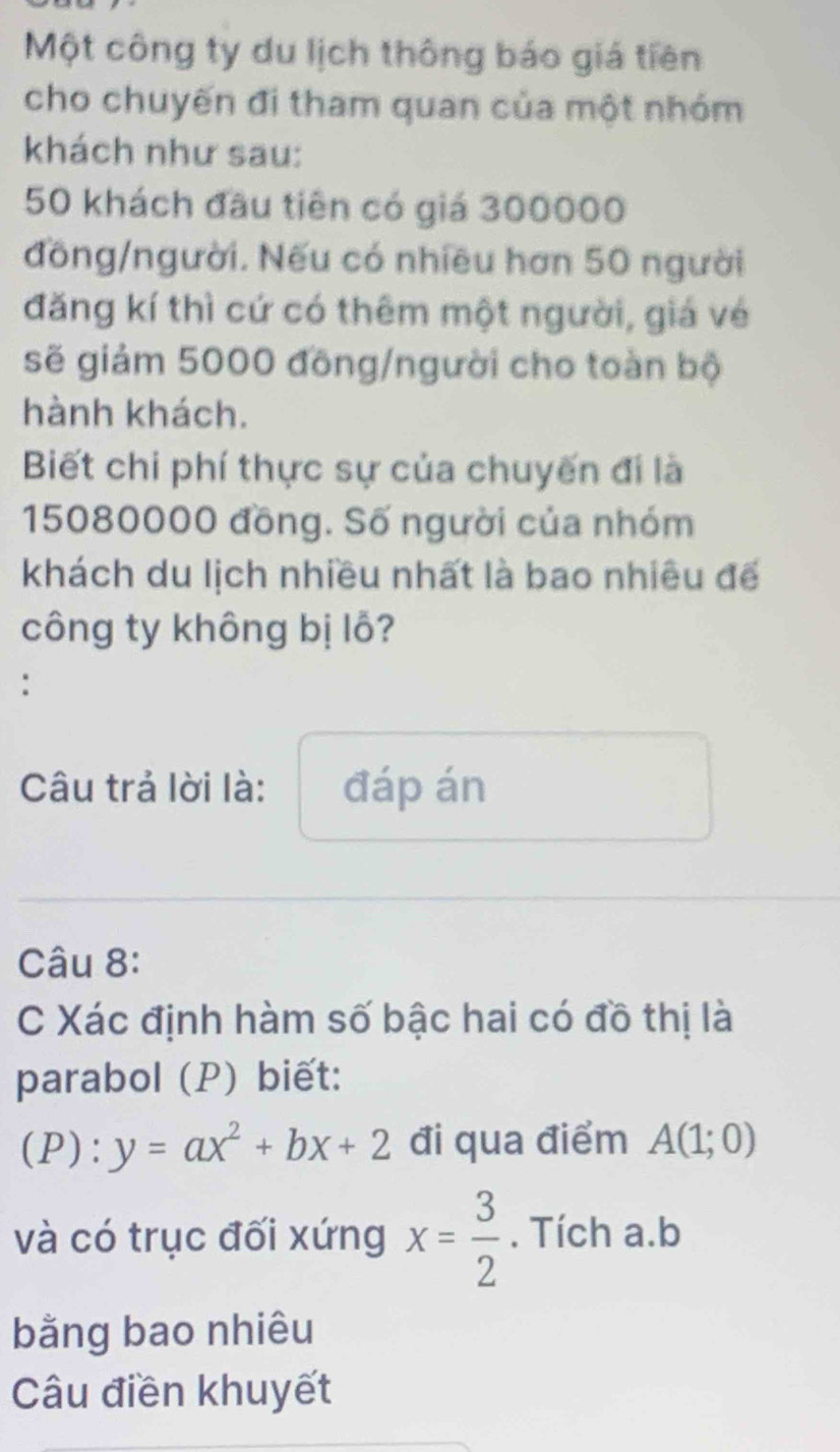 Một công ty du lịch thông báo giá tiên 
cho chuyến đi tham quan của một nhóm 
khách như sau:
50 khách đầu tiên có giá 300000
đồng/người. Nếu có nhiều hơn 50 người 
đăng kí thì cứ có thêm một người, giá vé 
sẽ giảm 5000 đồng/người cho toàn bộ 
hành khách. 
Biết chi phí thực sự của chuyến đi là
15080000 đồng. Số người của nhóm 
khách du lịch nhiều nhất là bao nhiêu đế 
công ty không bị lỗ? 
: 
Câu trả lời là: đáp án 
Câu 8: 
C Xác định hàm số bậc hai có đồ thị là 
parabol (P) biết: 
(P): y=ax^2+bx+2 đi qua điểm A(1;0)
và có trục đối xứng x= 3/2 . Tích a. b
bằng bao nhiêu 
Câu điền khuyết