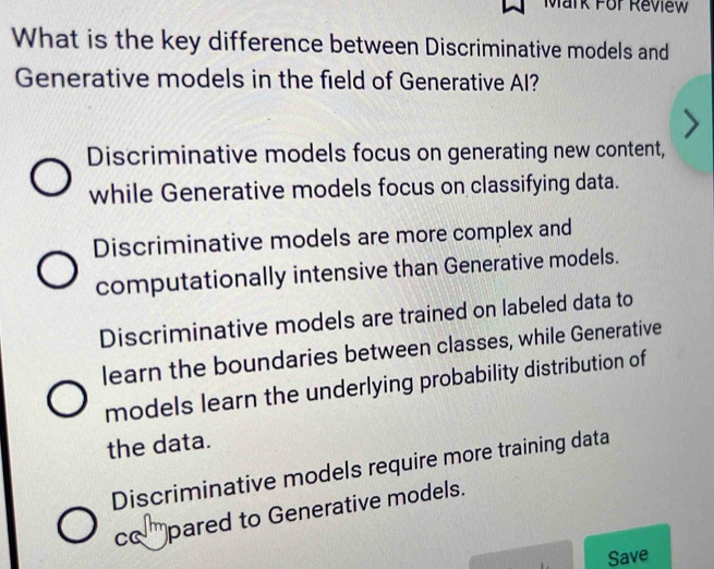 Mark For Review
What is the key difference between Discriminative models and
Generative models in the field of Generative AI?
Discriminative models focus on generating new content,
while Generative models focus on classifying data.
Discriminative models are more complex and
computationally intensive than Generative models.
Discriminative models are trained on labeled data to
learn the boundaries between classes, while Generative
models learn the underlying probability distribution of
the data.
Discriminative models require more training data
cam pared to Generative models.
Save