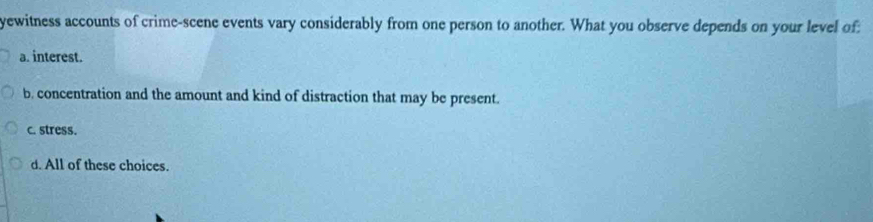 yewitness accounts of crime-scene events vary considerably from one person to another. What you observe depends on your level of:
a. interest.
b. concentration and the amount and kind of distraction that may be present.
c. stress.
d. All of these choices.