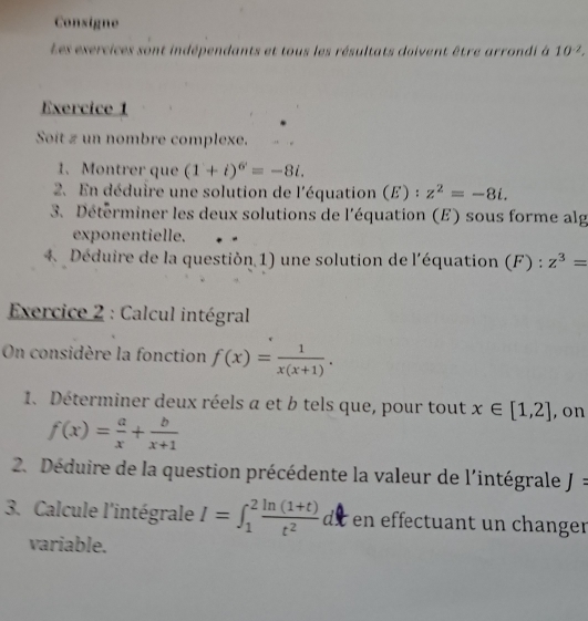 Consigne 
Les exercices sont indépendants et tous les résultats doivent être arrondi à 10^(-2). 
Exercice 1 
Soit z un nombre complexe. 
1. Montrer que (1+i)^6=-8i. 
2. En déduire une solution de l'équation (E) :z^2=-8i. 
3. Détérminer les deux solutions de l'équation (E) sous forme alg 
exponentielle. 
4 Déduire de la questión 1) une solution de l'équation (F):z^3=
* Exercice 2 : Calcul intégral 
On considère la fonction f(x)= 1/x(x+1) . 
1. Déterminer deux réels a et b tels que, pour tout x∈ [1,2] , on
f(x)= a/x + b/x+1 
2. Déduire de la question précédente la valeur de l'intégrale J=
3. Calcule l'intégrale I=∈t _1^(2frac ln (1+t))t^2 de en effectuant un changer 
variable.