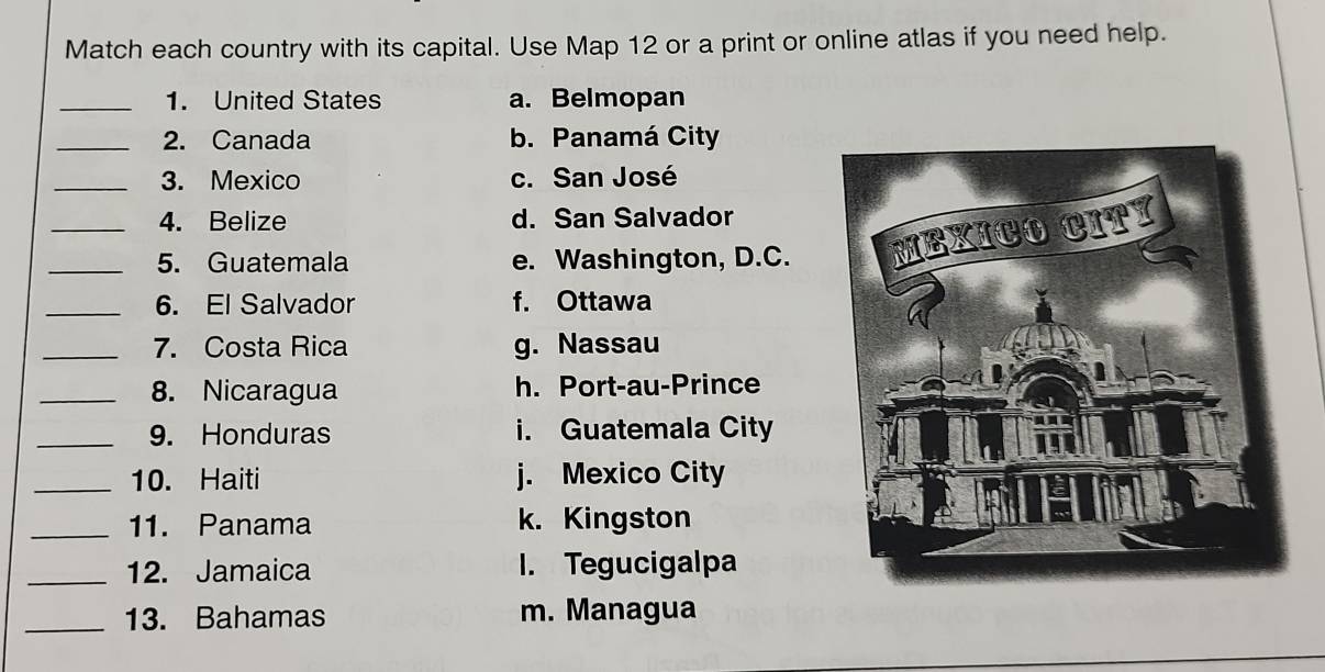 Match each country with its capital. Use Map 12 or a print or online atlas if you need help.
_1. United States a. Belmopan
_2. Canada b. Panamá City
_3. Mexico c. San José
4. Belize d. San Salvador
_5. Guatemala e. Washington, D.C. 
_6. El Salvador f. Ottawa
_7. Costa Rica g. Nassau
_8. Nicaragua h. Port-au-Prince
_9. Honduras i. Guatemala City
_10. Haiti j. Mexico City
_11. Panama k. Kingston
_12. Jamaica I. Tegucigalpa
_13. Bahamas m. Managua