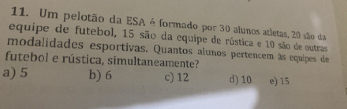 Um pelotão da ESA é formado por 30 alunos atletas, 20 são da
equipe de futebol, 15 são da equipe de rústica e 10 são de outras
modalidades esportivas. Quantos alunos pertencem às equipes de
futebol e rústica, simultaneamente?
a) 5 b) 6 c) 12 d) 10 e) 15