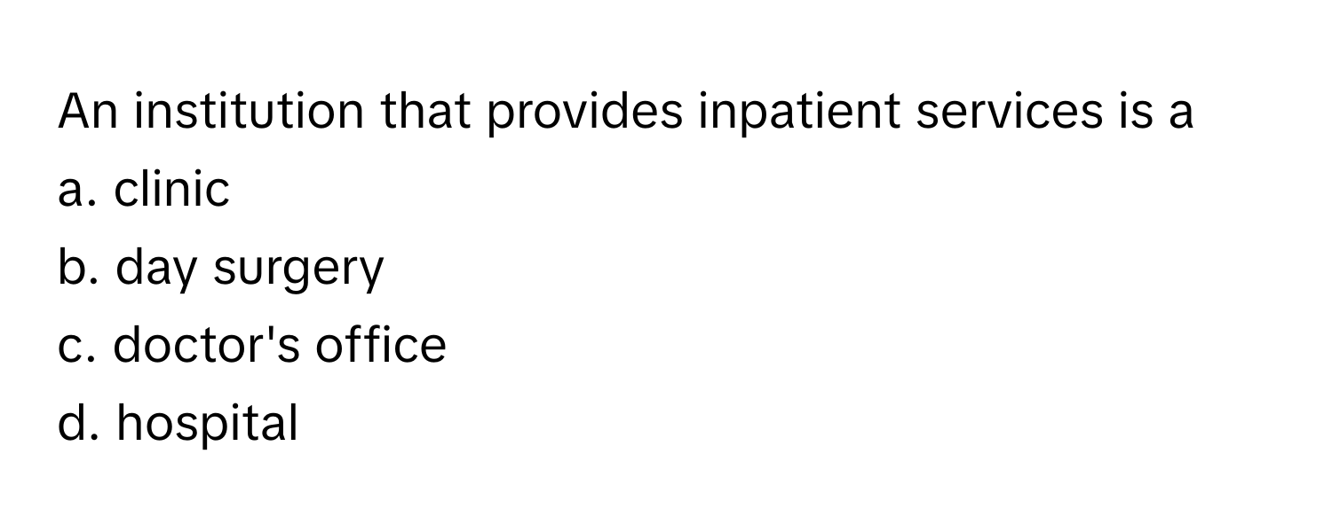 An institution that provides inpatient services is a
a. clinic
b. day surgery
c. doctor's office
d. hospital