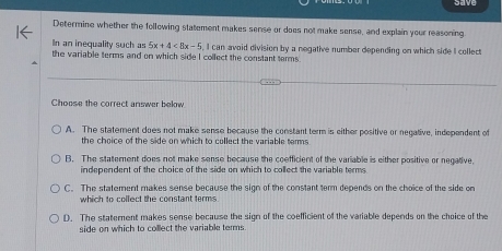 ave
Determine whether the following statement makes sense or does not make sense, and explain your reasoning
In an inequality such as 5x+4<8x-5</tex> 
the variable terms and on which side I collect the constant terms I can avoid division by a negative number depending on which side I collect
Choose the correct answer below
A. The statement does not make sense because the constant term is either positive or negative, independent of
the choice of the side on which to collect the variable temms .
B. The statement does not make sense because the coefficient of the variable is either positive or negative.
independent of the choice of the side on which to collect the variable terms
C. The statement makes sense because the sign of the constant term depends on the choice of the side on
which to collect the constant terms
D. The statement makes sense because the sign of the coefficient of the variable depends on the choice of the
side on which to collect the variable terms .