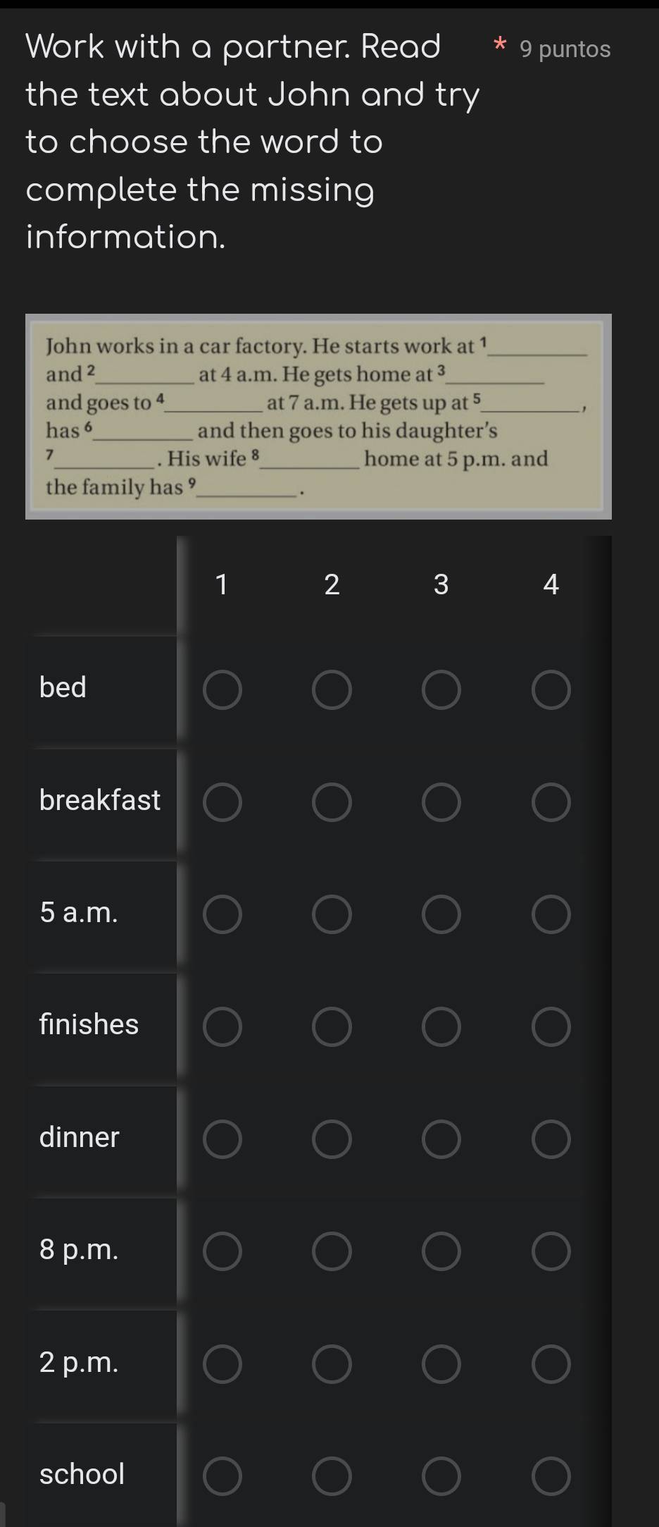 Work with a partner. Read 9 puntos
the text about John and try
to choose the word to
complete the missing
information.
John works in a car factory. He starts work at 1 _
and 2 _ at 4 a.m. He gets home at ³ _
and goes to 4 _ at 7 a.m. He gets up at 5 _
,
has 6 _ and then goes to his daughter’s
7 _ . His wife 8 _home at 5 p.m. and
the family has ?_
.
1
2
3
4
bed
breakfast
5 a.m.
finishes
dinner
8 p.m.
2 p.m.
school