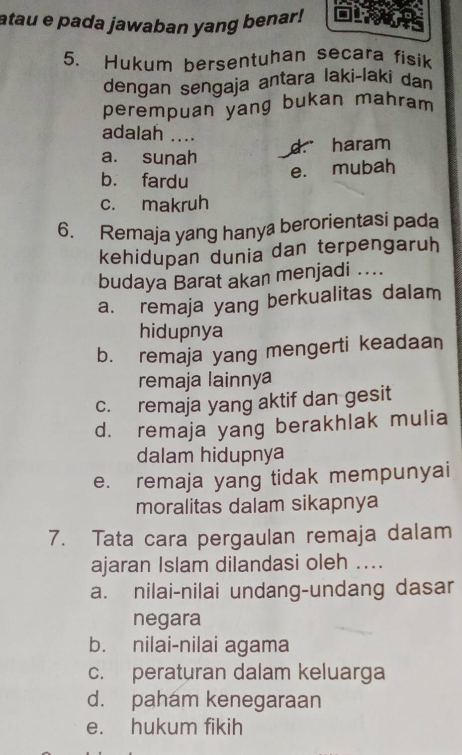 atau e pada jawaban yang benar!
5. Hukum bersentuhan secara fisik
dengan sengaja antara laki-laki dan
perempuan yang bukan mahram 
adalah ....
a. sunah d. haram
e. mubah
b. fardu
c. makruh
6. Remaja yang hanya berorientasi pada
kehidupan dunia dan terpengaruh
budaya Barat akan menjadi ....
a. remaja yang berkualitas dalam
hidupnya
b. remaja yang mengerti keadaan
remaja lainnya
c. remaja yang aktif dan gesit
d. remaja yang berakhlak mulia
dalam hidupnya
e. remaja yang tidak mempunyai
moralitas dalam sikapnya
7. Tata cara pergaulan remaja dalam
ajaran Islam dilandasi oleh ....
a. nilai-nilai undang-undang dasar
negara
b. nilai-nilai agama
c. peraturan dalam keluarga
d. paham kenegaraan
e. hukum fikih