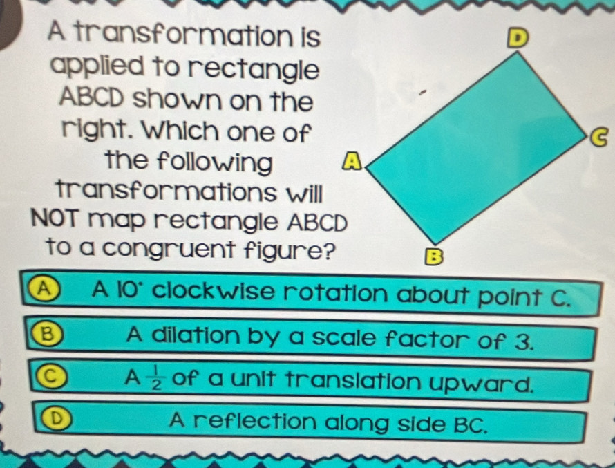 A transformation is
applied to rectangle
ABCD shown on the
right. Which one of
the following
transformations will
NOT map rectangle ABCD
to a congruent figure?
A A 10° clockwise rotation about point C.
B A dilation by a scale factor of 3.
a A  1/2  of a unit translation upward.
A reflection along side BC.