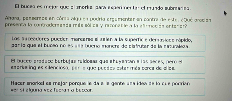 El buceo es mejor que el snorkel para experimentar el mundo submarino.
Ahora, pensemos en cómo alguien podría argumentar en contra de esto. ¿Qué oración
presenta la contrademanda más sólida y razonable a la afirmación anterior?
Los buceadores pueden marearse si salen a la superficie demasiado rápido,
por lo que el buceo no es una buena manera de disfrutar de la naturaleza.
El buceo produce burbujas ruidosas que ahuyentan a los peces, pero el
snorkeling es silencioso, por lo que puedes estar más cerca de ellos.
Hacer snorkel es mejor porque le da a la gente una idea de lo que podrían
ver si alguna vez fueran a bucear.