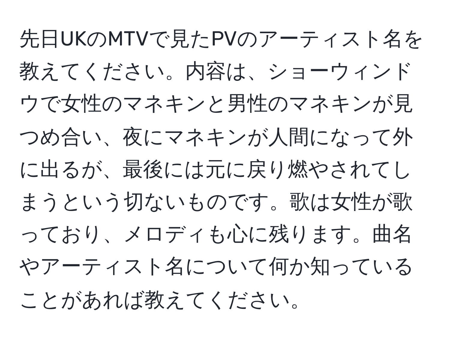 先日UKのMTVで見たPVのアーティスト名を教えてください。内容は、ショーウィンドウで女性のマネキンと男性のマネキンが見つめ合い、夜にマネキンが人間になって外に出るが、最後には元に戻り燃やされてしまうという切ないものです。歌は女性が歌っており、メロディも心に残ります。曲名やアーティスト名について何か知っていることがあれば教えてください。