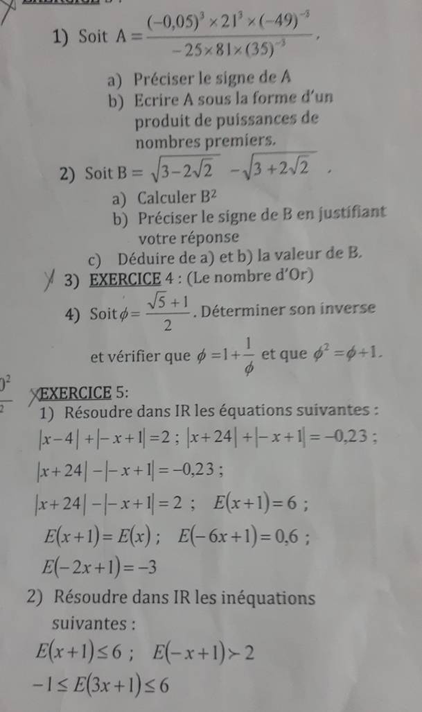 Soit A=frac (-0,05)^3* 21^3* (-49)^-3-25* 81* (35)^-3. 
a) Préciser le signe de A
b) Ecrire A sous la forme d’un 
produit de puíssances de 
nombres premiers. 
2) Soit B=sqrt(3-2sqrt 2)-sqrt(3+2sqrt 2). 
a) Calculer B^2
b) Préciser le signe de B en justifiant 
votre réponse 
c) Déduire de a) et b) la valeur de B. 
3) EXERCICE 4 : (Le nombre d'Or)
4) Soit phi = (sqrt(5)+1)/2 . Déterminer son inverse 
et vérifier que phi =1+ 1/phi   et que phi^2=phi +1. 
)^2 EXERCICE 5: 
1) Résoudre dans IR les équations suivantes :
|x-4|+|-x+1|=2; |x+24|+|-x+1|=-0,23;
|x+24|-|-x+1|=-0,23;
|x+24|-|-x+1|=2; E(x+1)=6;
E(x+1)=E(x); E(-6x+1)=0,6
E(-2x+1)=-3
2) Résoudre dans IR les inéquations 
suivantes :
E(x+1)≤ 6; E(-x+1)>2
-1≤ E(3x+1)≤ 6