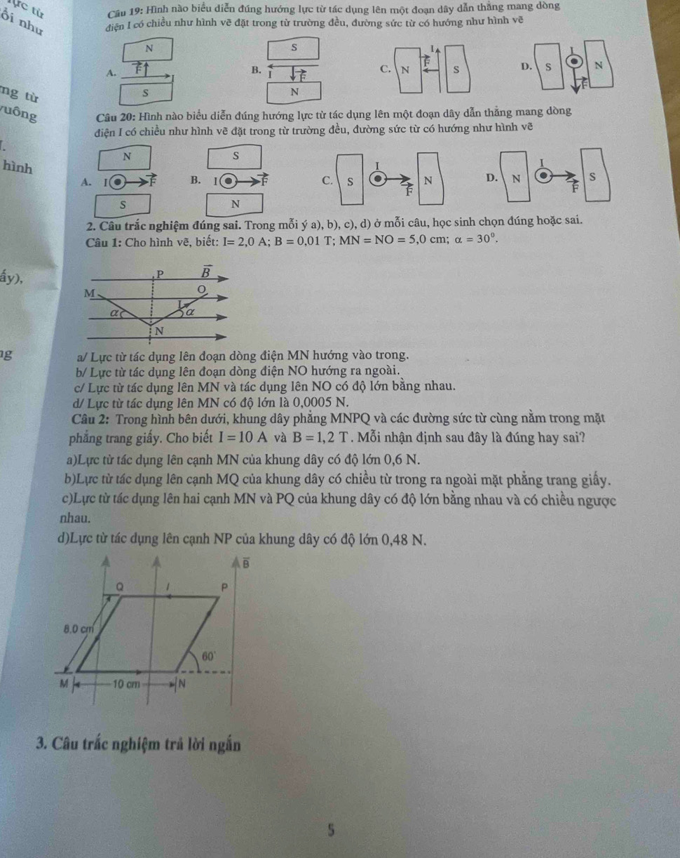 ực từ  Cầu 19: Hình nào biểu diễn đúng hướng lực từ tác dụng lên một đoạn dây dẫn thắng mang dồng
Ổi như điện I có chiều như hình vẽ đặt trong từ trường đều, đường sức từ có hướng như hình vẽ
N
s
A.
B. sqrt(vector F)
D. s N
ng từ
s
N
uông Câu 20: Hình nào biểu diễn đúng hướng lực từ tác dụng lên một đoạn dây dẫn thẳng mang dòng
điện I có chiều như hình về đặt trong từ trường đều, đường sức từ có hướng như hình vẽ
N
S
hình - B. Ⅰ
A. I D. N . s
s
N
2. Câu trắc nghiệm đúng sai. Trong mỗi ý a), b), c), d) ở mỗi câu, học sinh chọn đúng hoặc sai.
Câu 1: Cho hình vẽ, biết: I=2,0A;B=0,01T;MN=NO=5,0cm; alpha =30^0.
ấy),
g a/ Lực từ tác dụng lên đoạn dòng điện MN hướng vào trong.
b/ Lực từ tác dụng lên đoạn dòng điện NO hướng ra ngoài.
c/ Lực từ tác dụng lên MN và tác dụng lên NO có độ lớn bằng nhau.
d/ Lực từ tác dụng lên MN có độ lớn là 0,0005 N.
Câu 2: Trong hình bên dưới, khung dây phẳng MNPQ và các đường sức từ cùng nằm trong mặt
phẳng trang giấy. Cho biết I=10A và B=1,2T. Mỗi nhận định sau đây là đúng hay sai?
a)Lực từ tác dụng lên cạnh MN của khung dây có độ lớn 0,6 N.
b)Lực từ tác dụng lên cạnh MQ của khung dây có chiều từ trong ra ngoài mặt phẳng trang giấy.
c)Lực từ tác dụng lên hai cạnh MN và PQ của khung dây có độ lớn bằng nhau và có chiều ngược
nhau.
d)Lực từ tác dụng lên cạnh NP của khung dây có độ lớn 0,48 N.
3. Câu trắc nghiệm trả lời ngắn
5