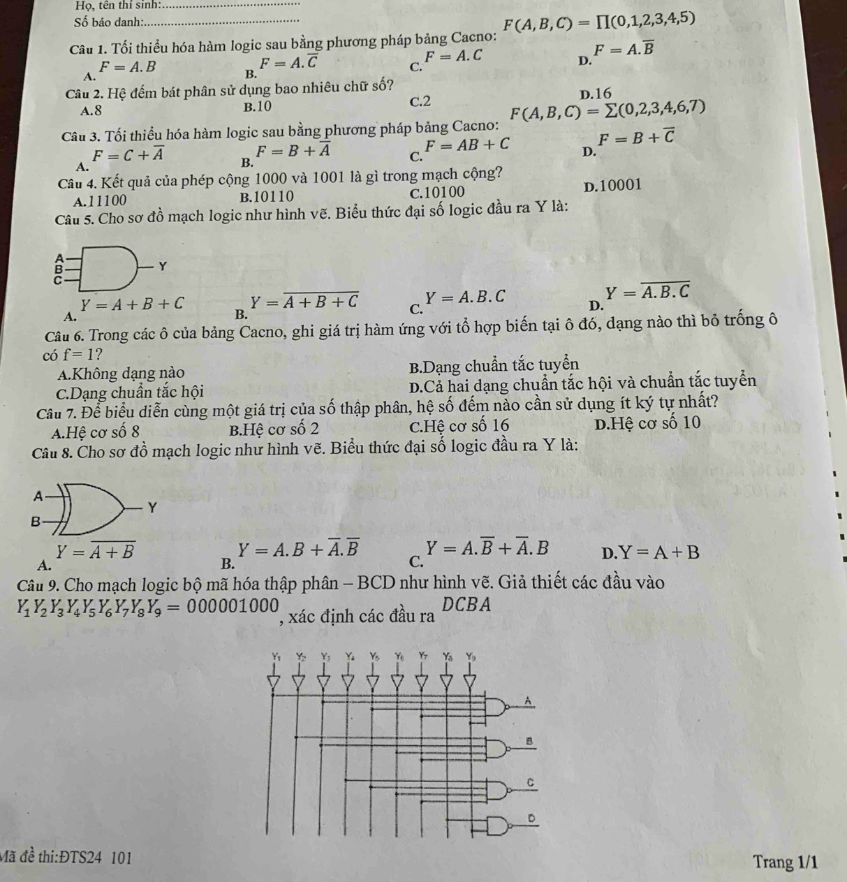 Họ, tên thí sinh:_
Số báo danh:
Câu 1. Tối thiểu hóa hàm logic sau bằng phương pháp bảng Cacno: F(A,B,C)=prodlimits (0,1,2,3,4,5)
F=A.overline B
F=A.B
F=A.overline C
F=A.C
D.
A.
B.
C.
Câu 2. Hệ đếm bát phân sử dụng bao nhiêu chữ số? D.16
A.8 B.10 C.2
Câu 3. Tối thiểu hóa hàm logic sau bằng phương pháp bảng Cacno: F(A,B,C)=sumlimits (0,2,3,4,6,7)
F=B+overline C
F=B+overline A
F=AB+C D.
A.
F=C+overline A B.
C.
Câu 4. Kết quả của phép cộng 1000 và 1001 là gì trong mạch cộng?
A.11100 B.10110 C.10100 D.10001
Câu 5. Cho sơ đồ mạch logic như hình vẽ. Biểu thức đại số logic đầu ra Y là:
B
Y
Y=A.B.C
Y=overline A.B.C
Y=A+B+C Y=overline A+B+C C.
D.
A.
B.
Câu 6. Trong các ô của bảng Cacno, ghi giá trị hàm ứng với tổ hợp biến tại ô đó, dạng nào thì bỏ trống ô
có f=1 ?
A.Không dạng nào B.Dạng chuẩn tắc tuyển
C.Dạng chuẩn tắc hội D.Cả hai dạng chuẩn tắc hội và chuẩn tắc tuyển
Câu 7. Để biểu diễn cùng một giá trị của số thập phân, hệ số đếm nào cần sử dụng ít ký tự nhất?
A.Hệ cơ số 8 B.Hệ cơ số 2 C.Hệ cơ số 16 d.Hệ cơ số 10
Câu 8. Cho sơ đồ mạch logic như hình vẽ. Biểu thức đại số logic đầu ra Y là:
A
Y
B
Y=overline A+B
Y=A.B+overline A.overline B Y=A.overline B+overline A.B D. Y=A+B
A.
B.
C.
Câu 9. Cho mạch logic bộ mã hóa thập phân - BCD như hình vẽ. Giả thiết các đầu vào
Y_1Y_2Y_3Y_4Y_5Y_6Y_7Y_8Y_9=000001000 , xác định các đầu ra DCBA
Mã đề thi:ĐTS24 101 Trang 1/1