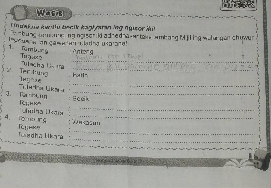 Wasis 
Tindakna kanthi becik kagiyatan ing ngisor iki! 
Tembung-tembung ing ngisor iki adhedhasar teks tembang Mijil ing wulangan dhuwur 
tegesana lan gawenen tuladha ukarane! 
1. Tembung : Anteng 
_ 
Tegese 
_ 
Tuladha Ukara 
2. Tembung : Batin 
_ 
Tegese 
_ 
Tuladha Ukara 
3. Tembung Becik 
Tegese 
_ 
Tuladha Ukara 
_ 
4. Tembung Wekasan 
_ 
Tegese 
_ 
_ 
Tuladha Ukara 
Bahasa Jawa 6 - 2