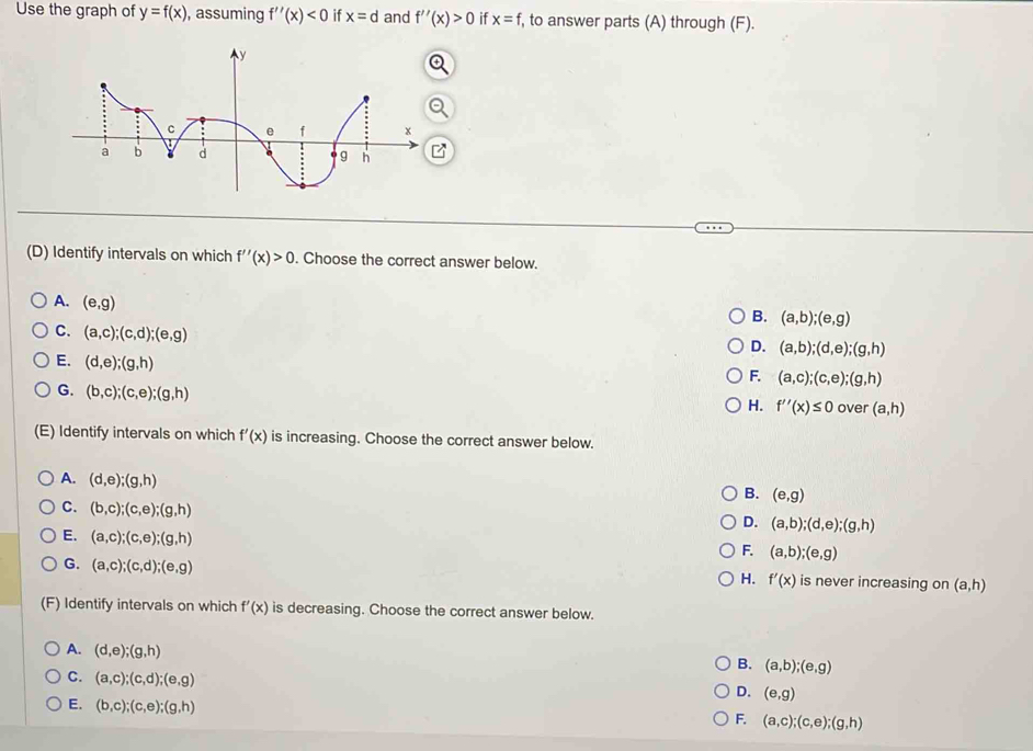 Use the graph of y=f(x) , assuming f''(x)<0</tex> if x=d and f''(x)>0 if x=f , to answer parts (A) through (F).
(D) Identify intervals on which f''(x)>0. Choose the correct answer below.
A. (e,g)
B. (a,b);(e,g)
C. (a,c); (c,d); (e,g)
D. (a,b); (d,e); (g,h)
E. (d,e); (g,h)
F. (a,c);(c,e); (g,h)
G. (b,c);(c,e); (g,h)
H. f''(x)≤ 0 over (a,h)
(E) Identify intervals on which f'(x) is increasing. Choose the correct answer below.
A. (d,e);(g,h)
B. (e,g)
C. (b,c);(c,e);(g,h)
D. (a,b);(d,e);(g,h)
E. (a,c);(c,e);(g,h)
F. (a,b);(e,g)
G. (a,c); (c,d); (e,g) is never increasing on (a,h)
H. f'(x)
(F) Identify intervals on which f'(x) is decreasing. Choose the correct answer below.
A. (d,e);(g,h)
B. (a,b);(e,g)
C. (a,c);(c,d);(e,g)
D. (e,g)
E. (b,c);(c,e);(g,h)
F. (a,c);(c,e);(g,h)