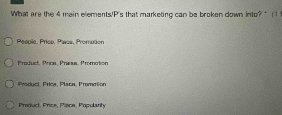 What are the 4 main elements/P's that marketing can be broken down into? * (1
People, Price, Place, Promotion
Product, Price, Praise, Promotion
Product, Price, Place, Promotion
Product, Price, Place, Popularity